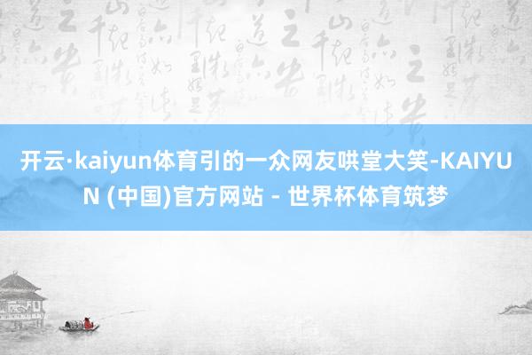 开云·kaiyun体育引的一众网友哄堂大笑-KAIYUN (中国)官方网站 - 世界杯体育筑梦
