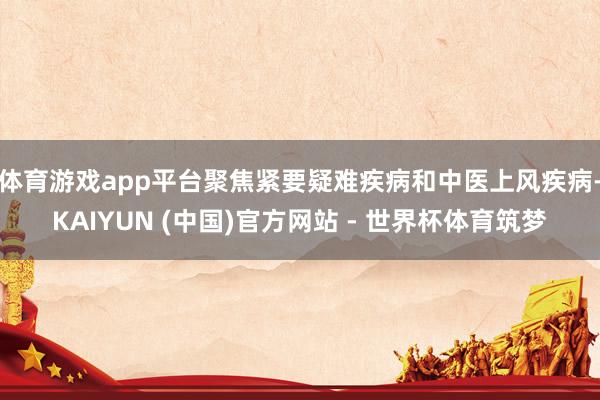 体育游戏app平台聚焦紧要疑难疾病和中医上风疾病-KAIYUN (中国)官方网站 - 世界杯体育筑梦
