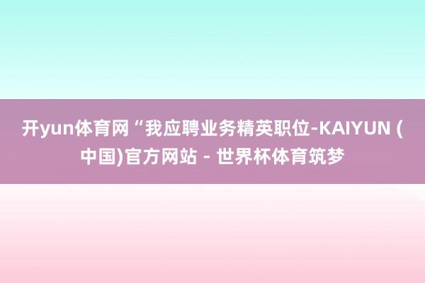开yun体育网“我应聘业务精英职位-KAIYUN (中国)官方网站 - 世界杯体育筑梦