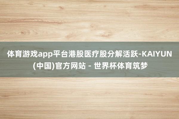 体育游戏app平台　　港股医疗股分解活跃-KAIYUN (中国)官方网站 - 世界杯体育筑梦