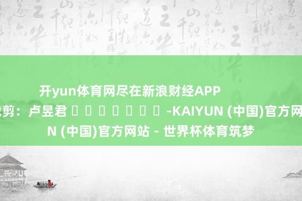 开yun体育网尽在新浪财经APP 职守裁剪:卢昱君 -KAIYUN (中国)官方网站 - 世界杯体育筑梦