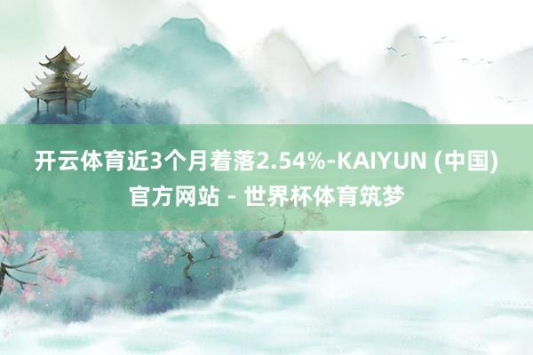开云体育近3个月着落2.54%-KAIYUN (中国)官方网站 - 世界杯体育筑梦