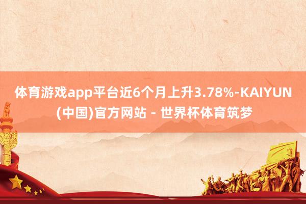 体育游戏app平台近6个月上升3.78%-KAIYUN (中国)官方网站 - 世界杯体育筑梦