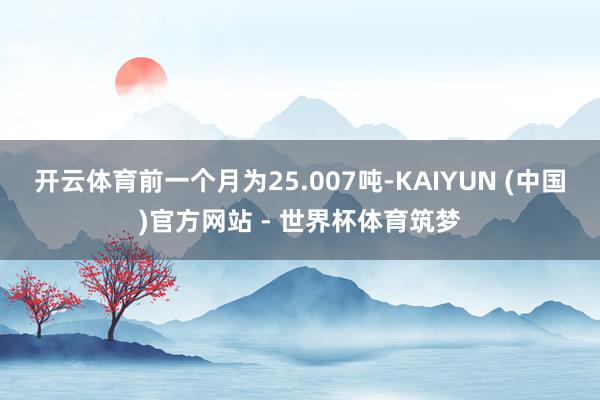 开云体育前一个月为25.007吨-KAIYUN (中国)官方网站 - 世界杯体育筑梦