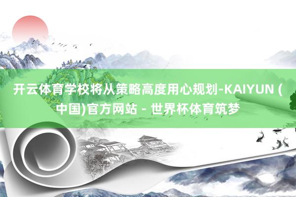 开云体育学校将从策略高度用心规划-KAIYUN (中国)官方网站 - 世界杯体育筑梦