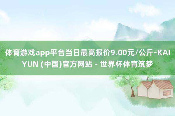 体育游戏app平台当日最高报价9.00元/公斤-KAIYUN (中国)官方网站 - 世界杯体育筑梦