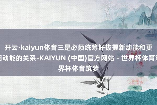 开云·kaiyun体育　　三是必须统筹好拔擢新动能和更新旧动能的关系-KAIYUN (中国)官方网站 - 世界杯体育筑梦