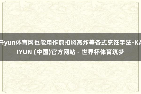 开yun体育网也能用作煎扣焖蒸炸等各式烹饪手法-KAIYUN (中国)官方网站 - 世界杯体育筑梦