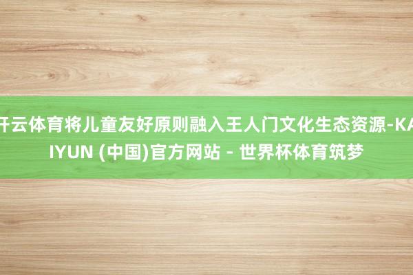开云体育将儿童友好原则融入王人门文化生态资源-KAIYUN (中国)官方网站 - 世界杯体育筑梦
