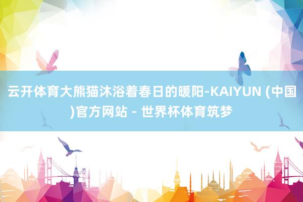 云开体育大熊猫沐浴着春日的暖阳-KAIYUN (中国)官方网站 - 世界杯体育筑梦
