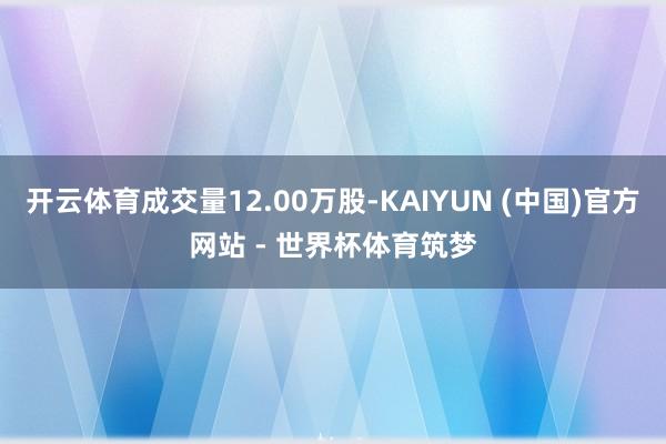 开云体育成交量12.00万股-KAIYUN (中国)官方网站 - 世界杯体育筑梦