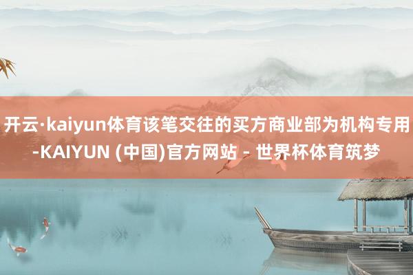 开云·kaiyun体育该笔交往的买方商业部为机构专用-KAIYUN (中国)官方网站 - 世界杯体育筑梦