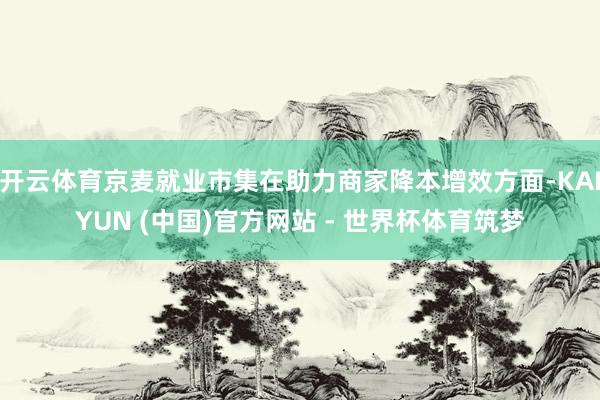 开云体育京麦就业市集在助力商家降本增效方面-KAIYUN (中国)官方网站 - 世界杯体育筑梦