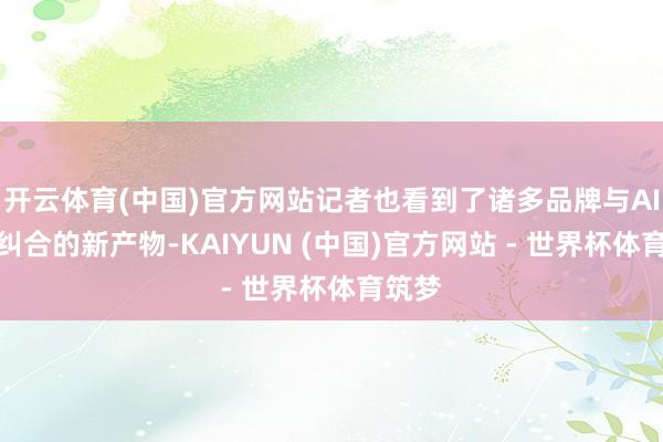 开云体育(中国)官方网站记者也看到了诸多品牌与AI深度纠合的新产物-KAIYUN (中国)官方网站 - 世界杯体育筑梦