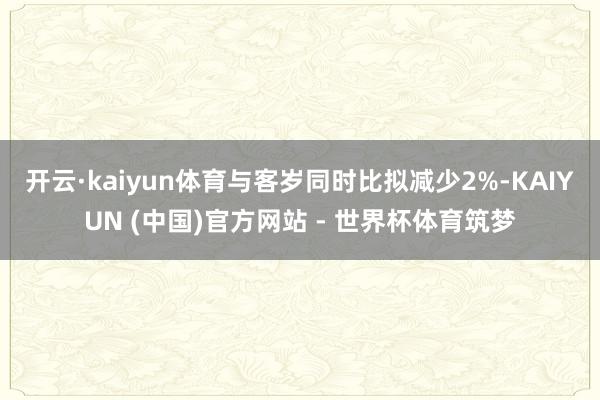 开云·kaiyun体育与客岁同时比拟减少2%-KAIYUN (中国)官方网站 - 世界杯体育筑梦