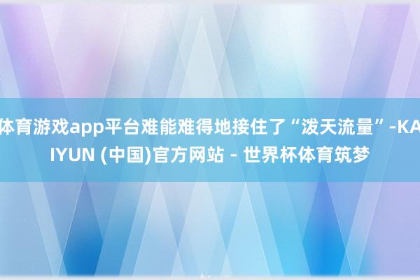 体育游戏app平台难能难得地接住了“泼天流量”-KAIYUN (中国)官方网站 - 世界杯体育筑梦