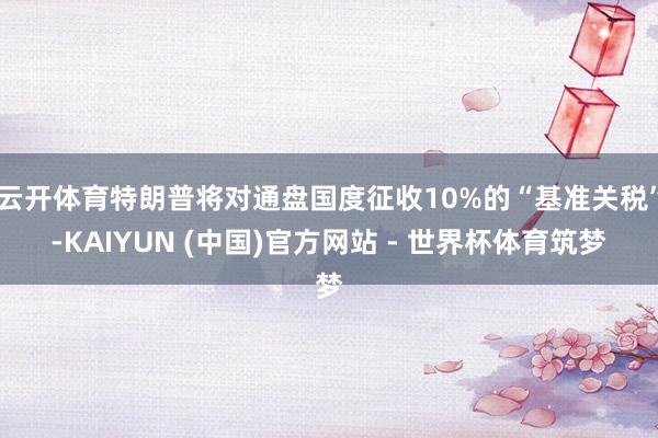 云开体育特朗普将对通盘国度征收10%的“基准关税”-KAIYUN (中国)官方网站 - 世界杯体育筑梦