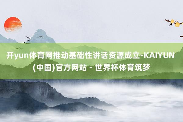 开yun体育网推动基础性讲话资源成立-KAIYUN (中国)官方网站 - 世界杯体育筑梦