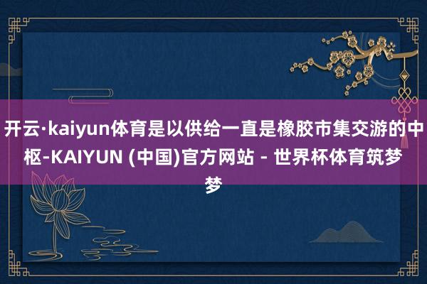 开云·kaiyun体育是以供给一直是橡胶市集交游的中枢-KAIYUN (中国)官方网站 - 世界杯体育筑梦