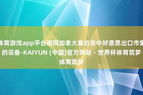 体育游戏app平台相同加拿大靠近非中好意思出口市集的设备-KAIYUN (中国)官方网站 - 世界杯体育筑梦