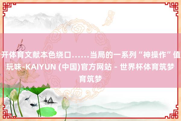 云开体育文献本色绕口……当局的一系列“神操作”值得玩味-KAIYUN (中国)官方网站 - 世界杯体育筑梦