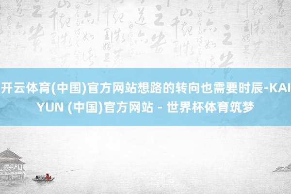 开云体育(中国)官方网站想路的转向也需要时辰-KAIYUN (中国)官方网站 - 世界杯体育筑梦