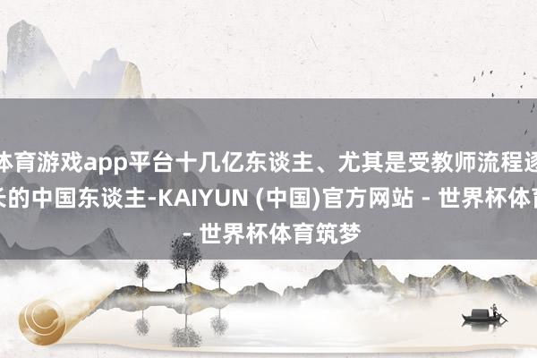 体育游戏app平台十几亿东谈主、尤其是受教师流程逐年增长的中国东谈主-KAIYUN (中国)官方网站 - 世界杯体育筑梦