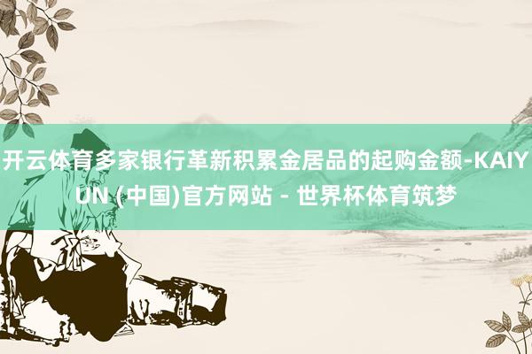 开云体育多家银行革新积累金居品的起购金额-KAIYUN (中国)官方网站 - 世界杯体育筑梦