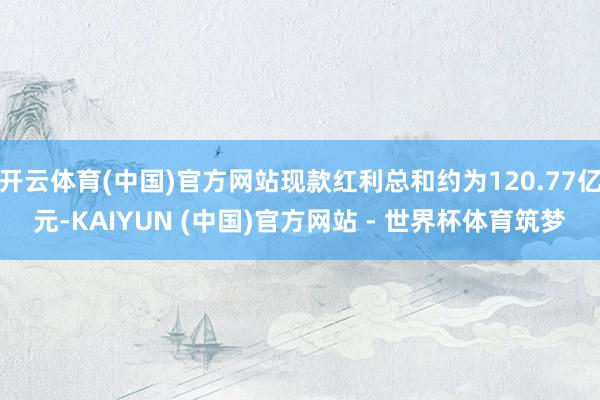 开云体育(中国)官方网站现款红利总和约为120.77亿元-KAIYUN (中国)官方网站 - 世界杯体育筑梦