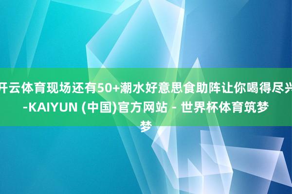 开云体育现场还有50+潮水好意思食助阵让你喝得尽兴-KAIYUN (中国)官方网站 - 世界杯体育筑梦