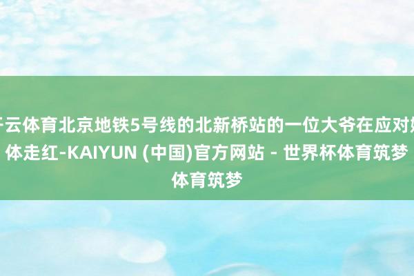 开云体育北京地铁5号线的北新桥站的一位大爷在应对媒体走红-KAIYUN (中国)官方网站 - 世界杯体育筑梦