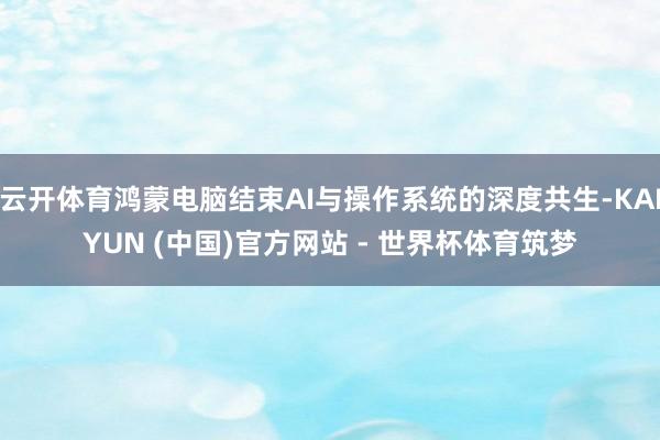 云开体育鸿蒙电脑结束AI与操作系统的深度共生-KAIYUN (中国)官方网站 - 世界杯体育筑梦