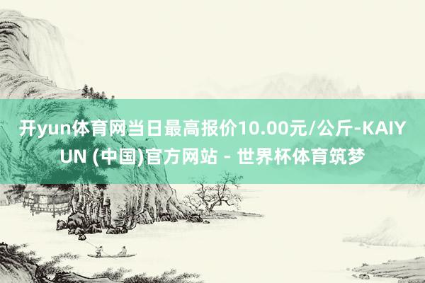 开yun体育网当日最高报价10.00元/公斤-KAIYUN (中国)官方网站 - 世界杯体育筑梦