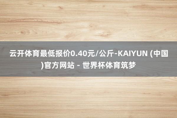 云开体育最低报价0.40元/公斤-KAIYUN (中国)官方网站 - 世界杯体育筑梦