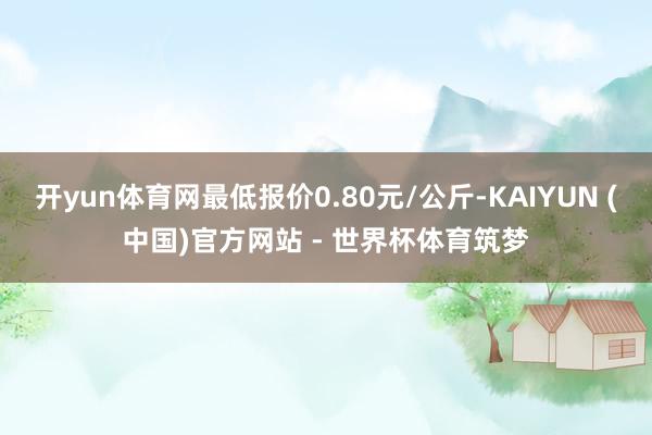 开yun体育网最低报价0.80元/公斤-KAIYUN (中国)官方网站 - 世界杯体育筑梦