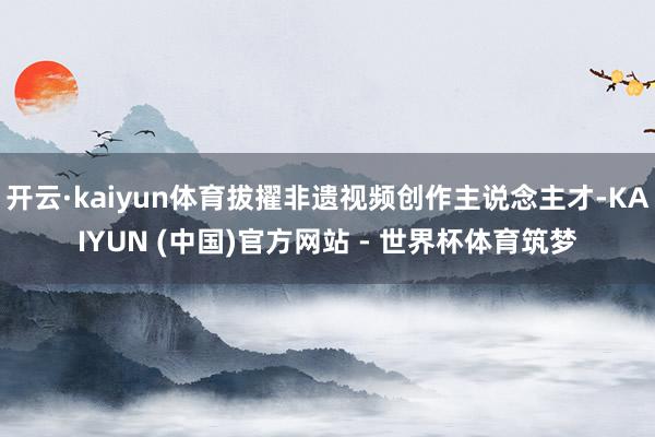 开云·kaiyun体育拔擢非遗视频创作主说念主才-KAIYUN (中国)官方网站 - 世界杯体育筑梦