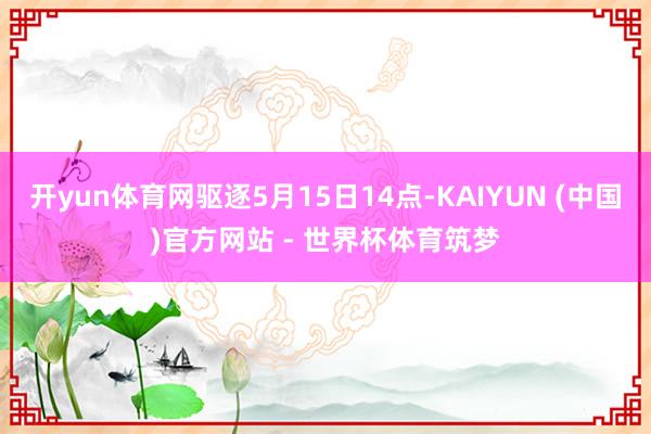 开yun体育网驱逐5月15日14点-KAIYUN (中国)官方网站 - 世界杯体育筑梦