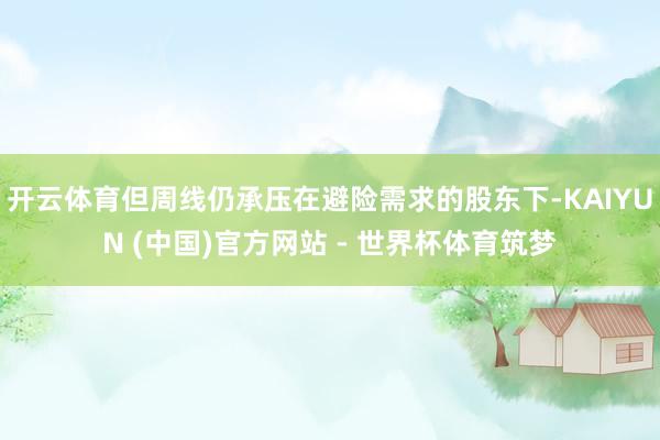 开云体育但周线仍承压在避险需求的股东下-KAIYUN (中国)官方网站 - 世界杯体育筑梦