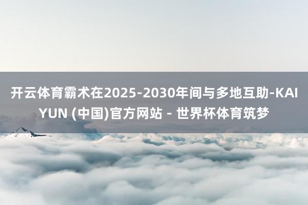 开云体育霸术在2025-2030年间与多地互助-KAIYUN (中国)官方网站 - 世界杯体育筑梦