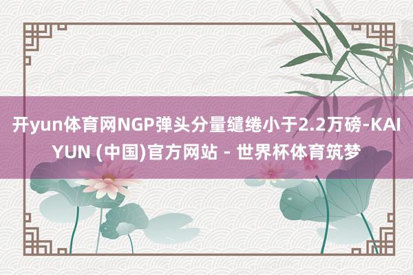 开yun体育网NGP弹头分量缱绻小于2.2万磅-KAIYUN (中国)官方网站 - 世界杯体育筑梦