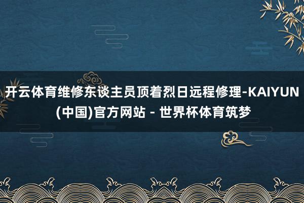 开云体育维修东谈主员顶着烈日远程修理-KAIYUN (中国)官方网站 - 世界杯体育筑梦