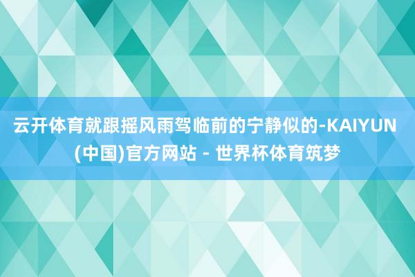 云开体育就跟摇风雨驾临前的宁静似的-KAIYUN (中国)官方网站 - 世界杯体育筑梦