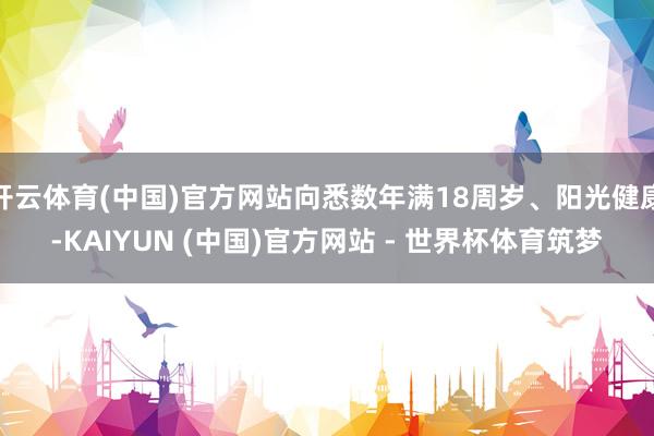 开云体育(中国)官方网站向悉数年满18周岁、阳光健康-KAIYUN (中国)官方网站 - 世界杯体育筑梦
