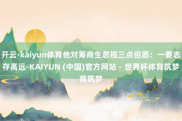 开云·kaiyun体育他对筹商生忽视三点但愿：一要志存高远-KAIYUN (中国)官方网站 - 世界杯体育筑梦