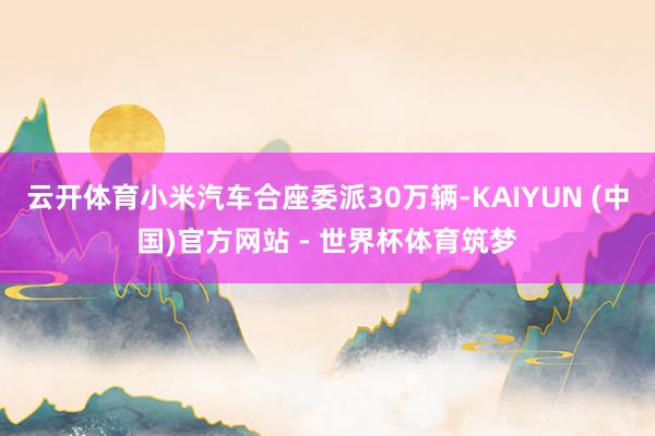 云开体育小米汽车合座委派30万辆-KAIYUN (中国)官方网站 - 世界杯体育筑梦