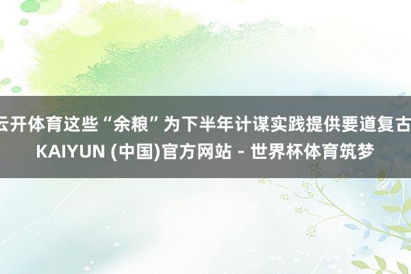 云开体育这些“余粮”为下半年计谋实践提供要道复古-KAIYUN (中国)官方网站 - 世界杯体育筑梦