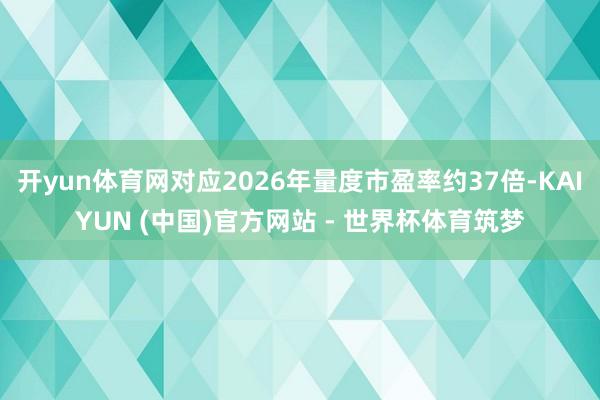 开yun体育网对应2026年量度市盈率约37倍-KAIYUN (中国)官方网站 - 世界杯体育筑梦