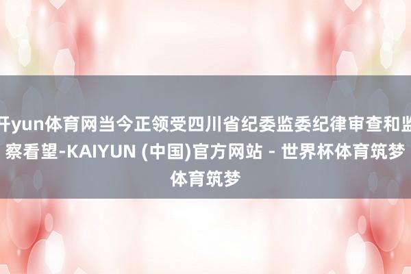 开yun体育网当今正领受四川省纪委监委纪律审查和监察看望-KAIYUN (中国)官方网站 - 世界杯体育筑梦