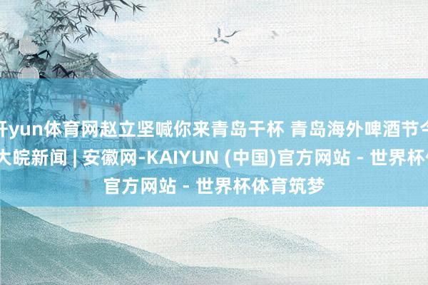 开yun体育网赵立坚喊你来青岛干杯 青岛海外啤酒节今晚开幕_大皖新闻 | 安徽网-KAIYUN (中国)官方网站 - 世界杯体育筑梦