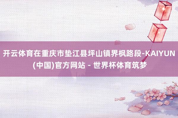 开云体育在重庆市垫江县坪山镇界枫路段-KAIYUN (中国)官方网站 - 世界杯体育筑梦